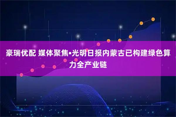 豪瑞优配 媒体聚焦•光明日报内蒙古已构建绿色算力全产业链