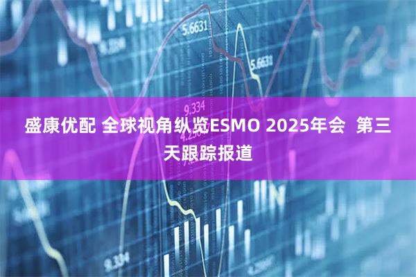 盛康优配 全球视角纵览ESMO 2025年会  第三天跟踪报道