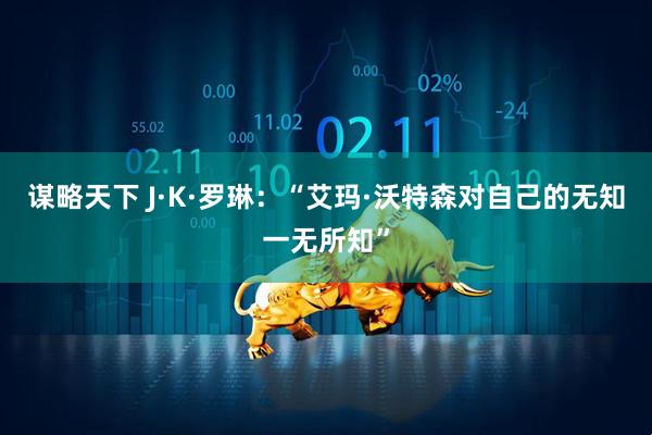 谋略天下 J·K·罗琳：“艾玛·沃特森对自己的无知一无所知”