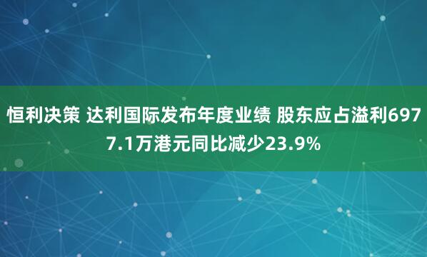恒利决策 达利国际发布年度业绩 股东应占溢利6977.1万港元同比减少23.9%
