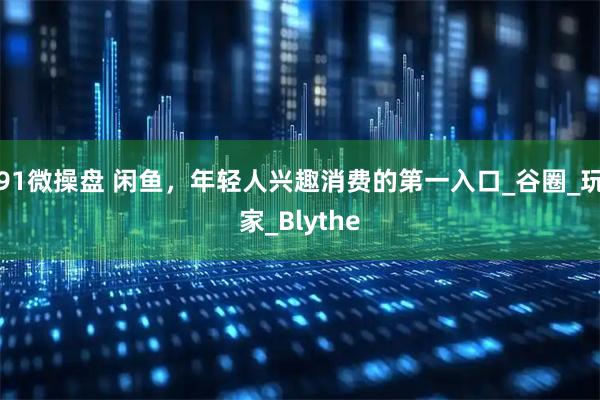 91微操盘 闲鱼，年轻人兴趣消费的第一入口_谷圈_玩家_Blythe
