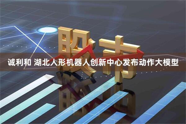 诚利和 湖北人形机器人创新中心发布动作大模型